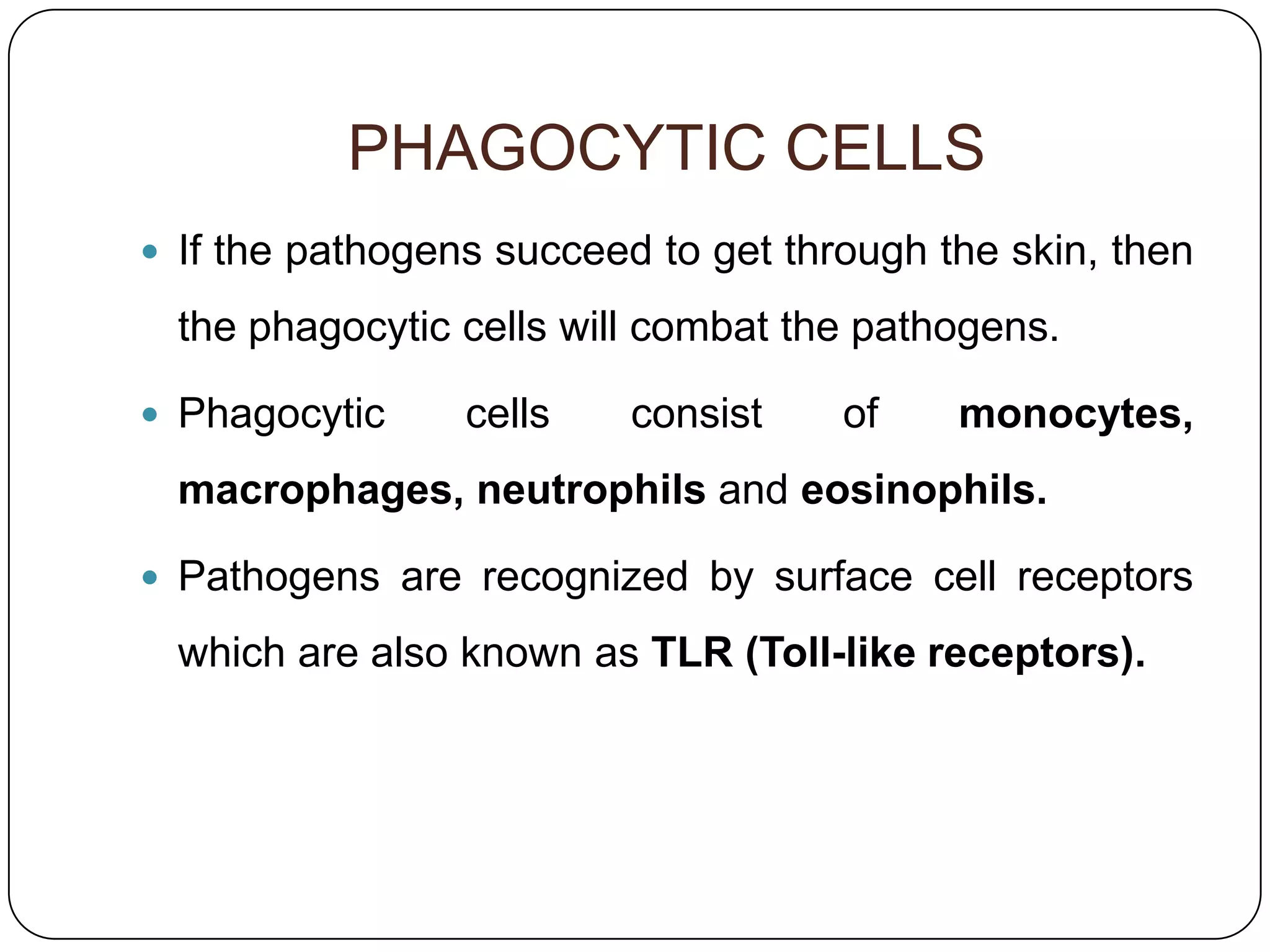PHAGOCYTIC CELLS
 If the pathogens succeed to get through the skin, then

  the phagocytic cells will combat the pathogens.

 Phagocytic     cells    consist    of    monocytes,
  macrophages, neutrophils and eosinophils.

 Pathogens are recognized by surface cell receptors

  which are also known as TLR (Toll-like receptors).
 
