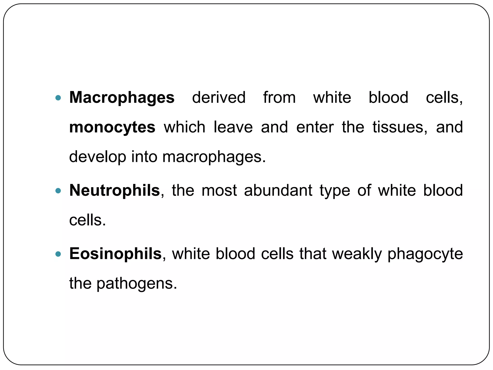  Macrophages     derived   from   white   blood   cells,
 monocytes which leave and enter the tissues, and
 develop into macrophages.

 Neutrophils, the most abundant type of white blood

 cells.

 Eosinophils, white blood cells that weakly phagocyte

 the pathogens.
 