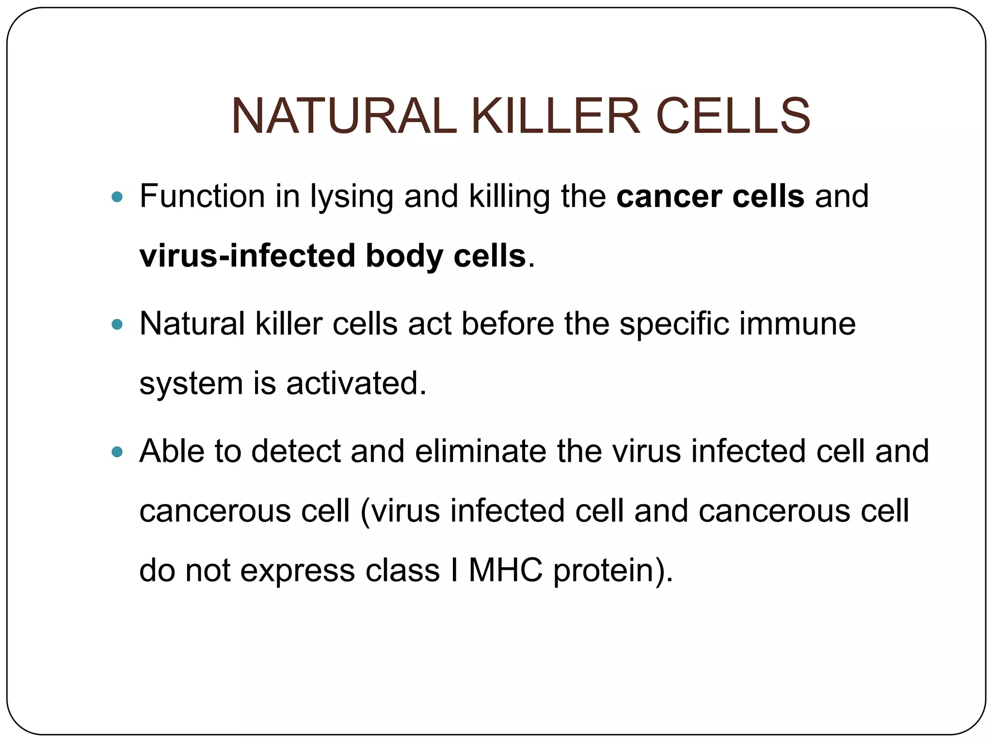 NATURAL KILLER CELLS
 Function in lysing and killing the cancer cells and

  virus-infected body cells.

 Natural killer cells act before the specific immune

  system is activated.

 Able to detect and eliminate the virus infected cell and

  cancerous cell (virus infected cell and cancerous cell
  do not express class I MHC protein).
 