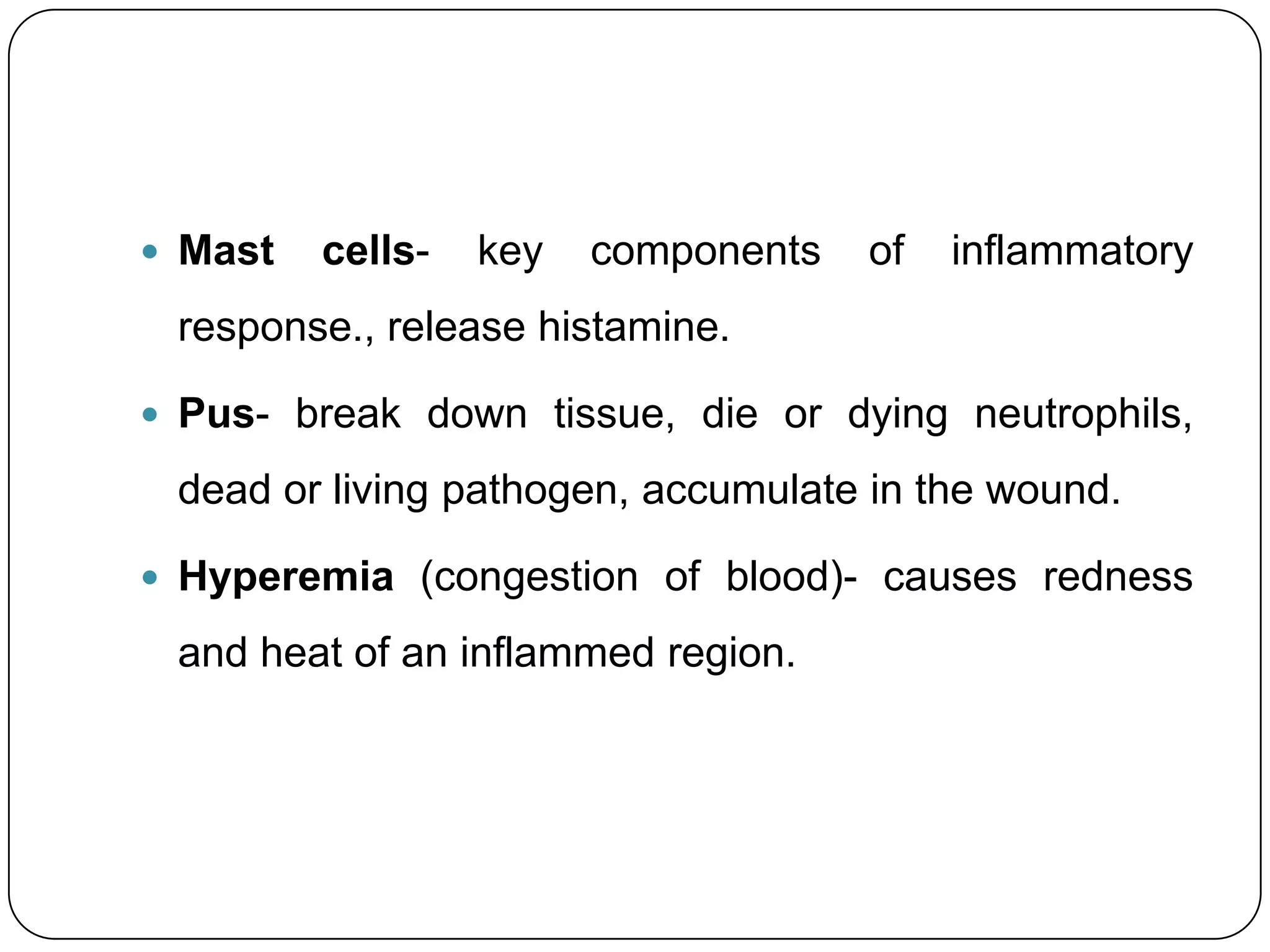 Mast   cells-   key   components   of   inflammatory
 response., release histamine.

 Pus- break down tissue, die or dying neutrophils,

 dead or living pathogen, accumulate in the wound.

 Hyperemia (congestion of blood)- causes redness

 and heat of an inflammed region.
 