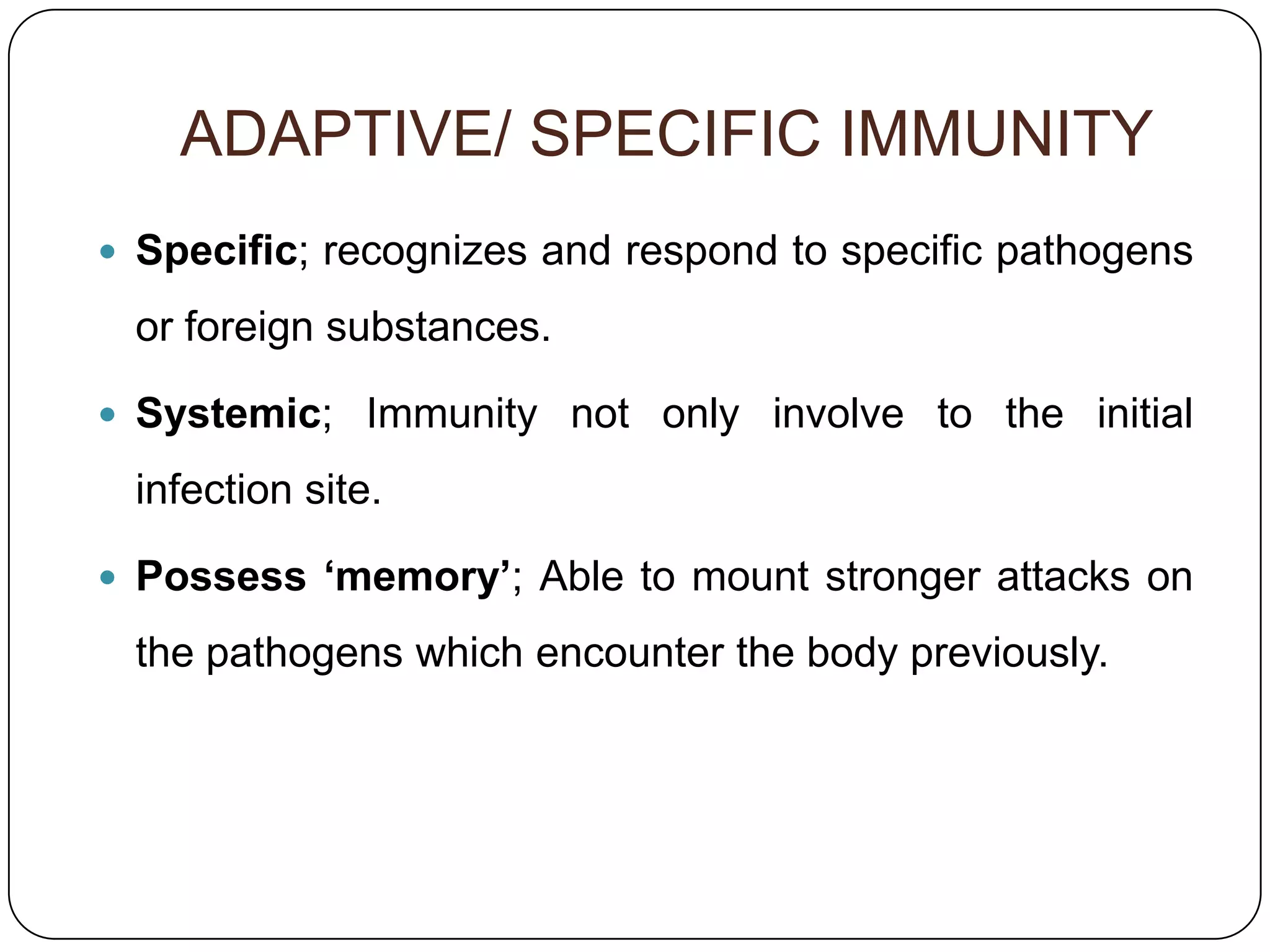 ADAPTIVE/ SPECIFIC IMMUNITY
 Specific; recognizes and respond to specific pathogens

 or foreign substances.

 Systemic; Immunity not only involve to the initial

 infection site.

 Possess ‘memory’; Able to mount stronger attacks on

 the pathogens which encounter the body previously.
 