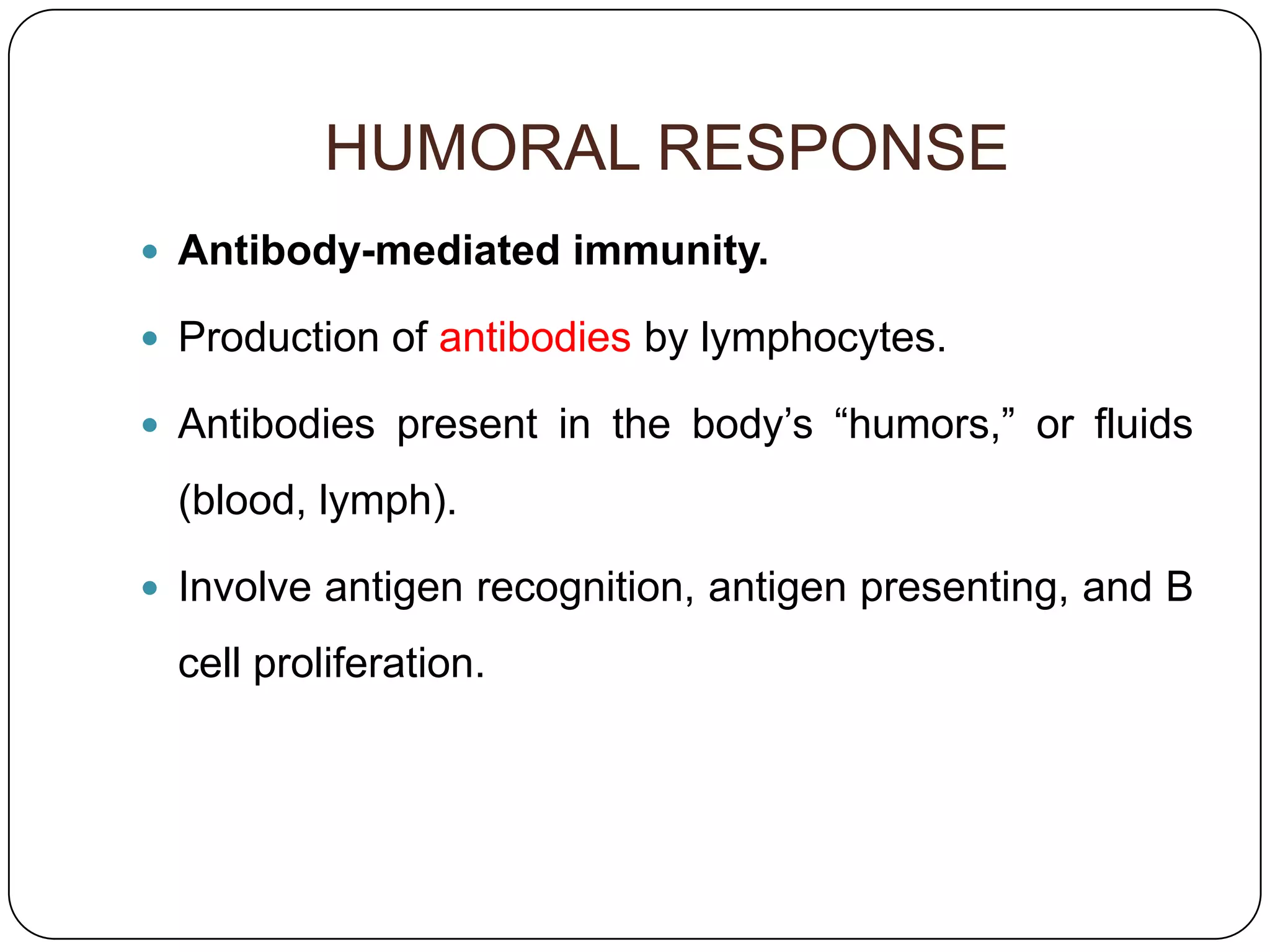 HUMORAL RESPONSE
 Antibody-mediated immunity.

 Production of antibodies by lymphocytes.

 Antibodies present in the body’s “humors,” or fluids

  (blood, lymph).

 Involve antigen recognition, antigen presenting, and B

  cell proliferation.
 