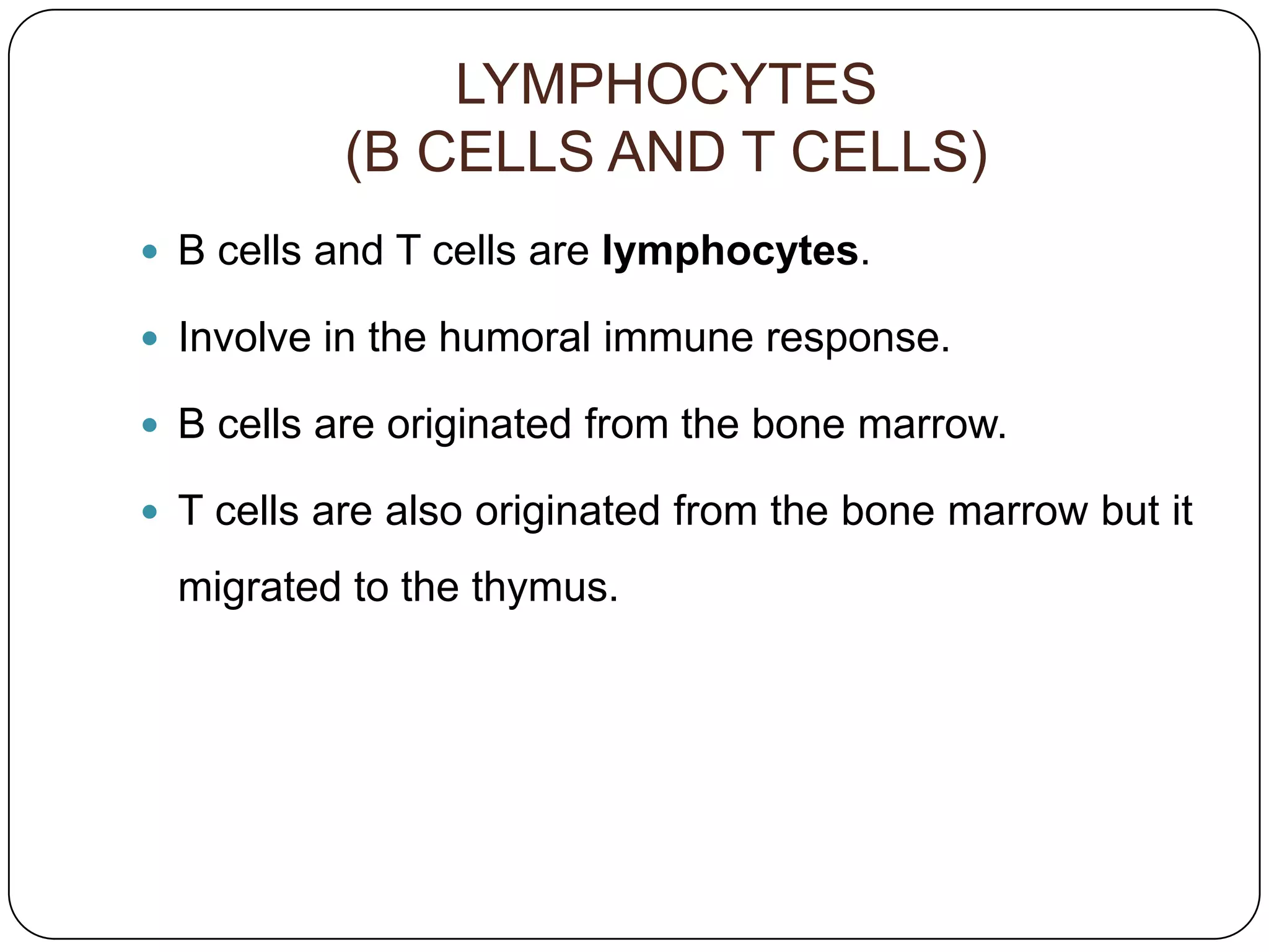LYMPHOCYTES
           (B CELLS AND T CELLS)
 B cells and T cells are lymphocytes.

 Involve in the humoral immune response.

 B cells are originated from the bone marrow.

 T cells are also originated from the bone marrow but it

  migrated to the thymus.
 
