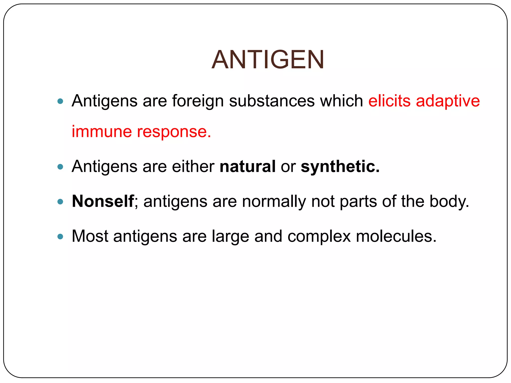 ANTIGEN
 Antigens are foreign substances which elicits adaptive

  immune response.

 Antigens are either natural or synthetic.

 Nonself; antigens are normally not parts of the body.

 Most antigens are large and complex molecules.
 