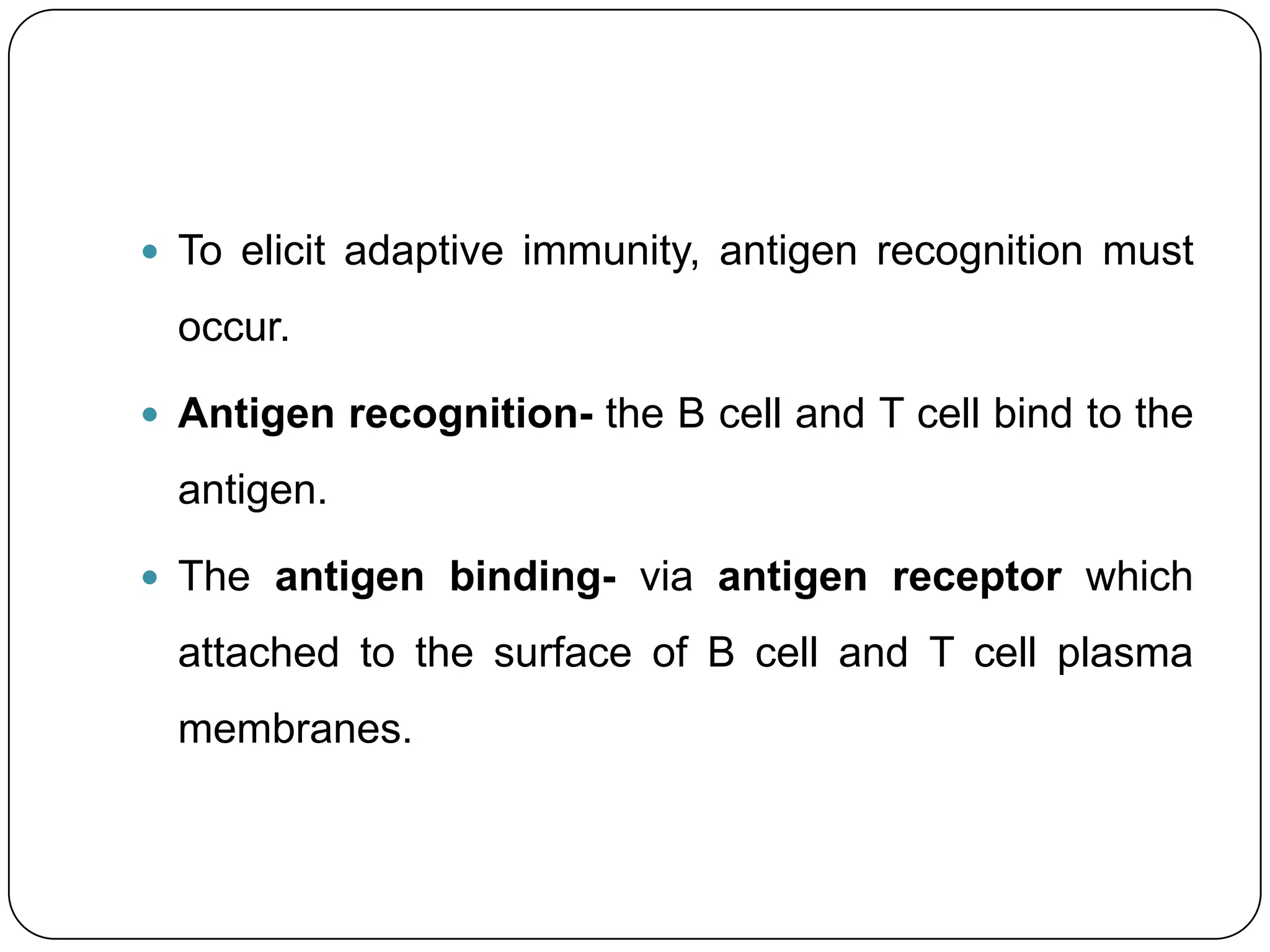  To elicit adaptive immunity, antigen recognition must

  occur.

 Antigen recognition- the B cell and T cell bind to the

  antigen.

 The antigen binding- via antigen receptor which

  attached to the surface of B cell and T cell plasma
  membranes.
 