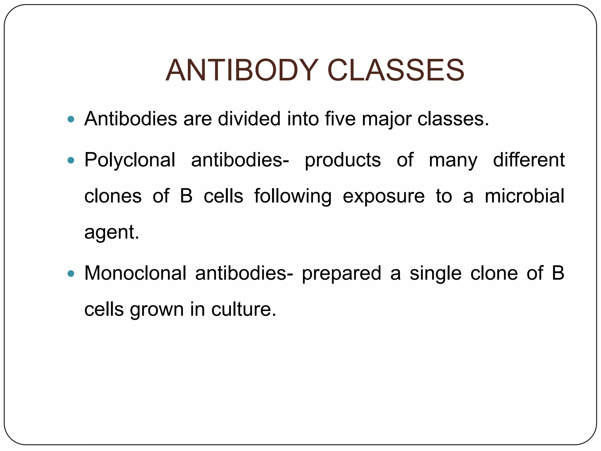 ANTIBODY CLASSES
 Antibodies are divided into five major classes.

 Polyclonal antibodies- products of many different

  clones of B cells following exposure to a microbial
  agent.

 Monoclonal antibodies- prepared a single clone of B

  cells grown in culture.
 