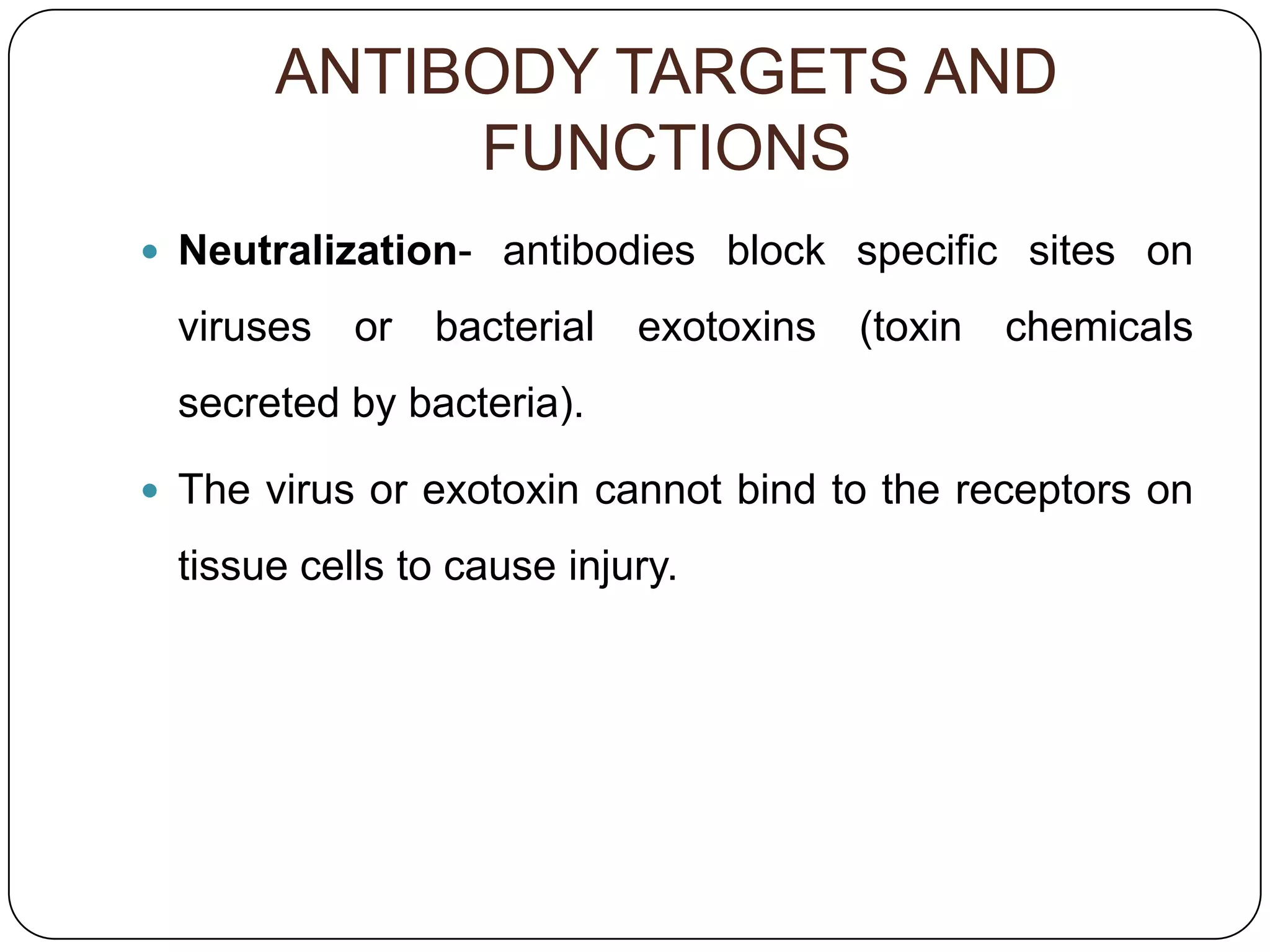 ANTIBODY TARGETS AND
            FUNCTIONS
 Neutralization- antibodies block specific sites on

 viruses   or   bacterial   exotoxins   (toxin   chemicals
 secreted by bacteria).

 The virus or exotoxin cannot bind to the receptors on

 tissue cells to cause injury.
 