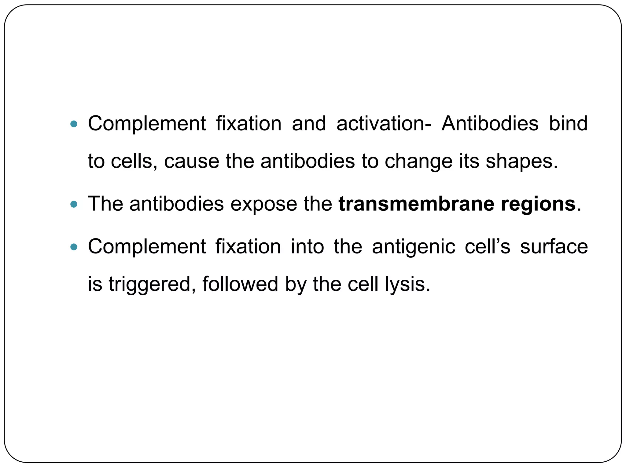  Complement fixation and activation- Antibodies bind

 to cells, cause the antibodies to change its shapes.

 The antibodies expose the transmembrane regions.

 Complement fixation into the antigenic cell’s surface

 is triggered, followed by the cell lysis.
 