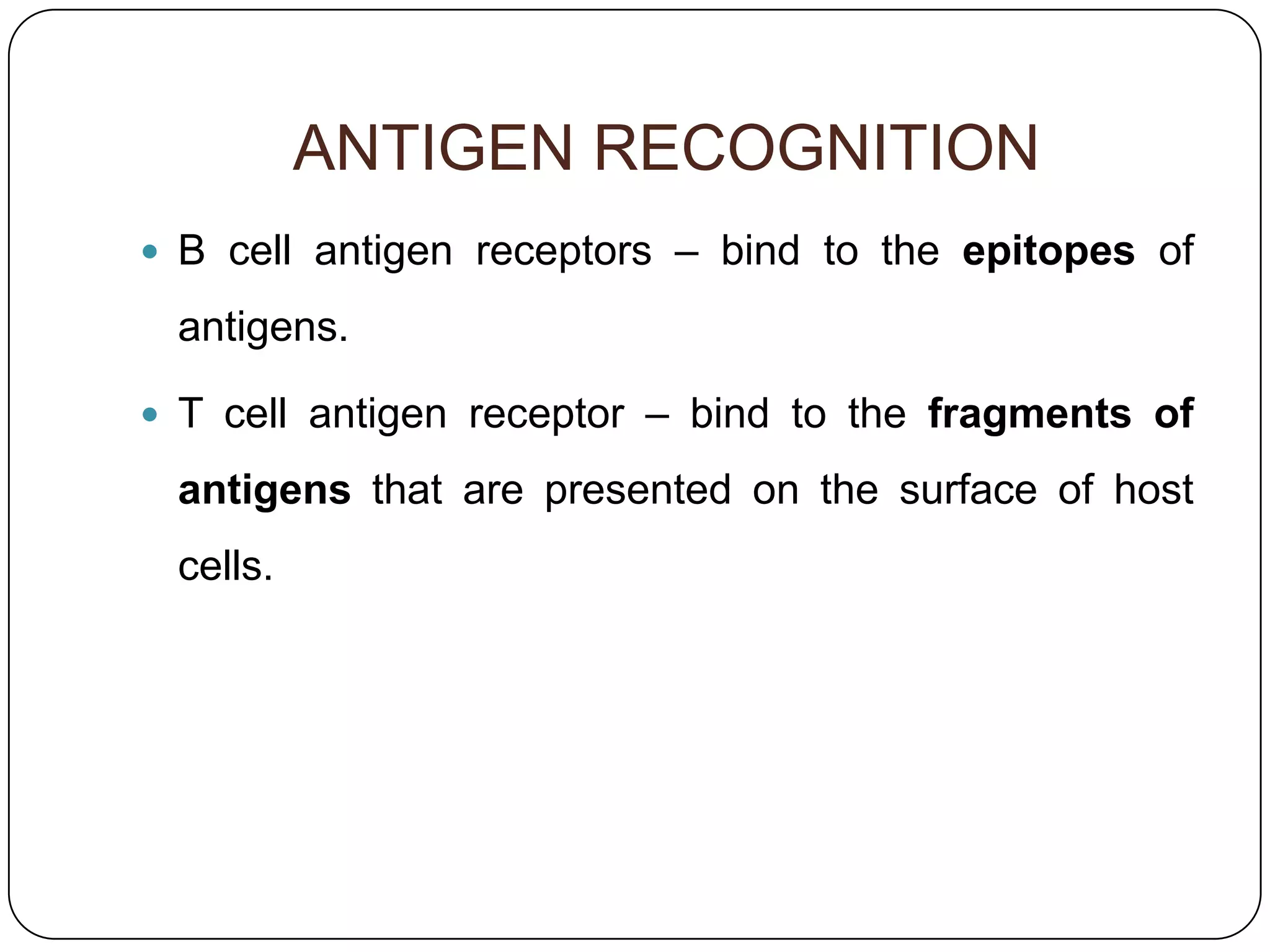 ANTIGEN RECOGNITION
 B cell antigen receptors – bind to the epitopes of

 antigens.

 T cell antigen receptor – bind to the fragments of

 antigens that are presented on the surface of host
 cells.
 