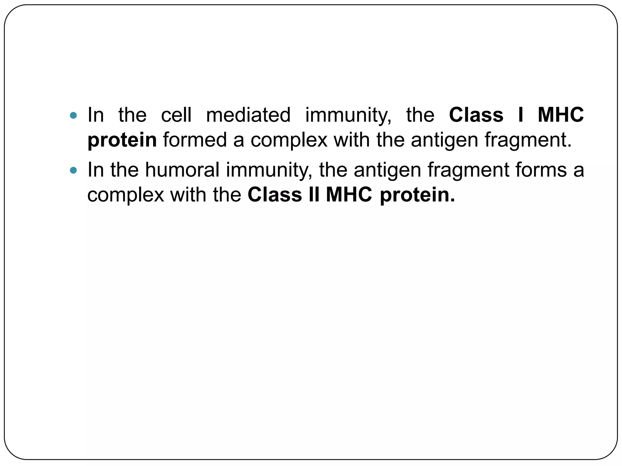  In the cell mediated immunity, the Class I MHC
  protein formed a complex with the antigen fragment.
 In the humoral immunity, the antigen fragment forms a
  complex with the Class II MHC protein.
 