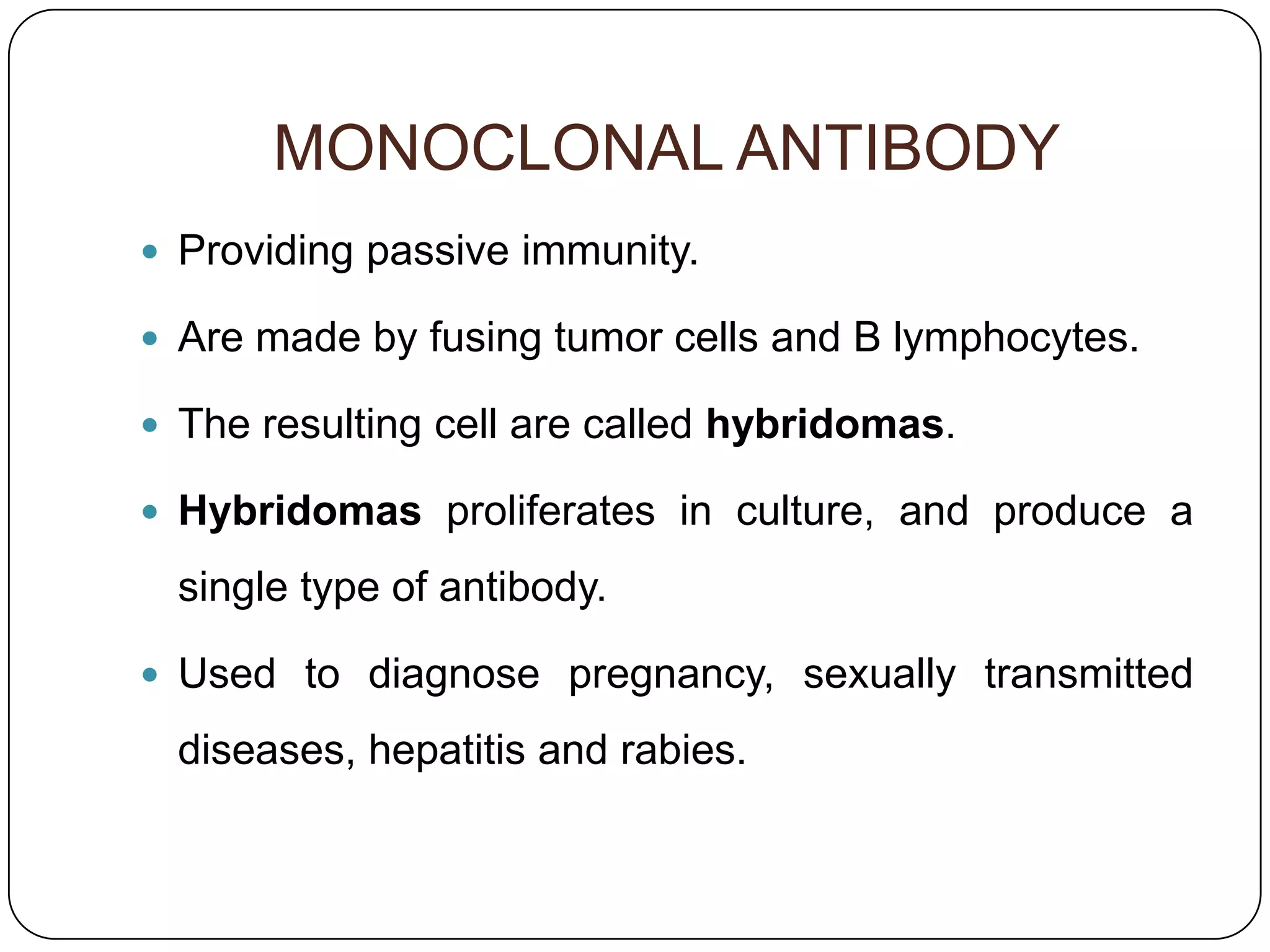 MONOCLONAL ANTIBODY
 Providing passive immunity.

 Are made by fusing tumor cells and B lymphocytes.

 The resulting cell are called hybridomas.

 Hybridomas proliferates in culture, and produce a

  single type of antibody.

 Used to diagnose pregnancy, sexually transmitted

  diseases, hepatitis and rabies.
 