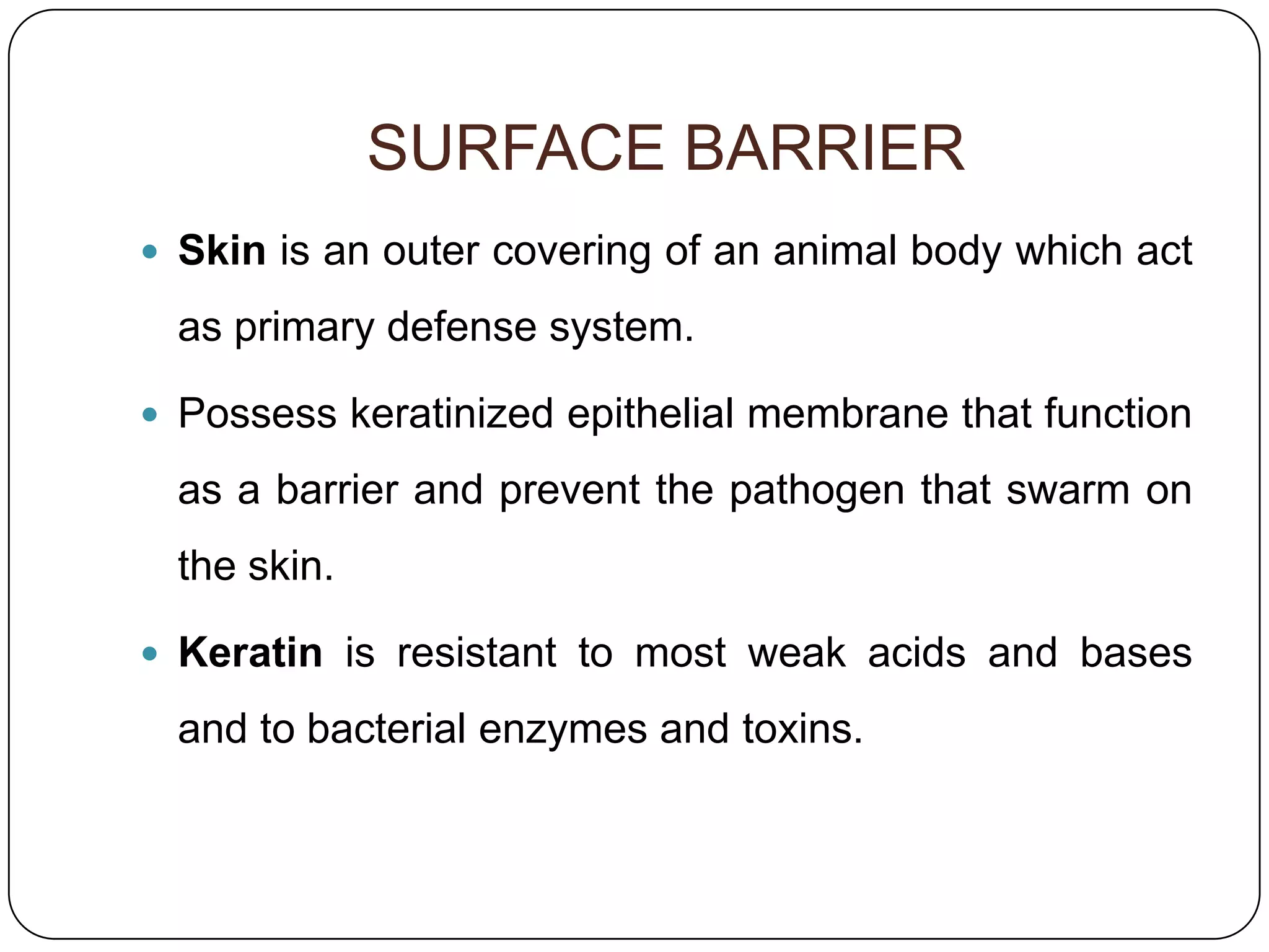 SURFACE BARRIER
 Skin is an outer covering of an animal body which act

 as primary defense system.

 Possess keratinized epithelial membrane that function

 as a barrier and prevent the pathogen that swarm on
 the skin.

 Keratin is resistant to most weak acids and bases

 and to bacterial enzymes and toxins.
 