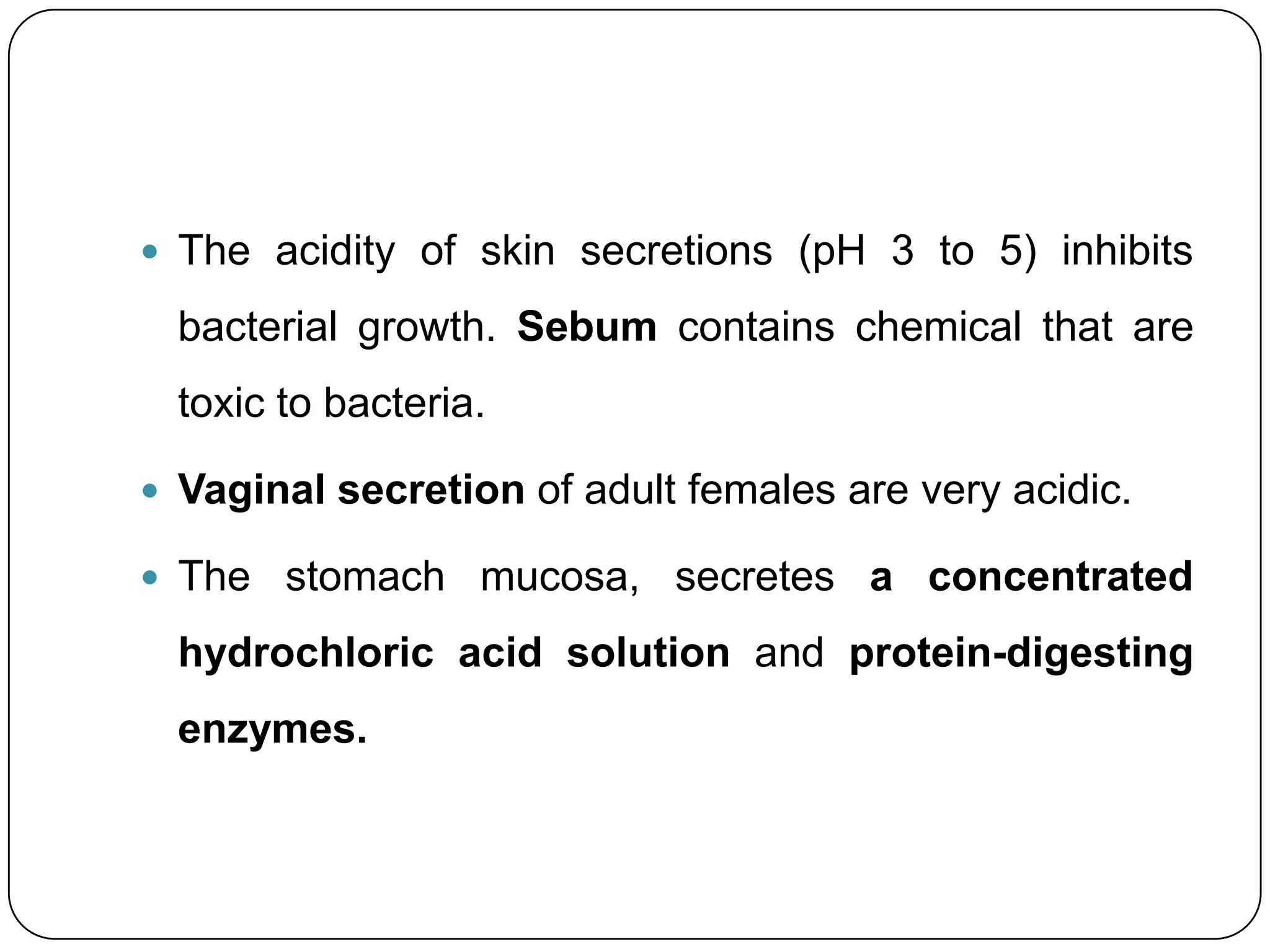 The acidity of skin secretions (pH 3 to 5) inhibits

  bacterial growth. Sebum contains chemical that are
  toxic to bacteria.

 Vaginal secretion of adult females are very acidic.

 The stomach mucosa, secretes a concentrated

  hydrochloric acid solution and protein-digesting
  enzymes.
 