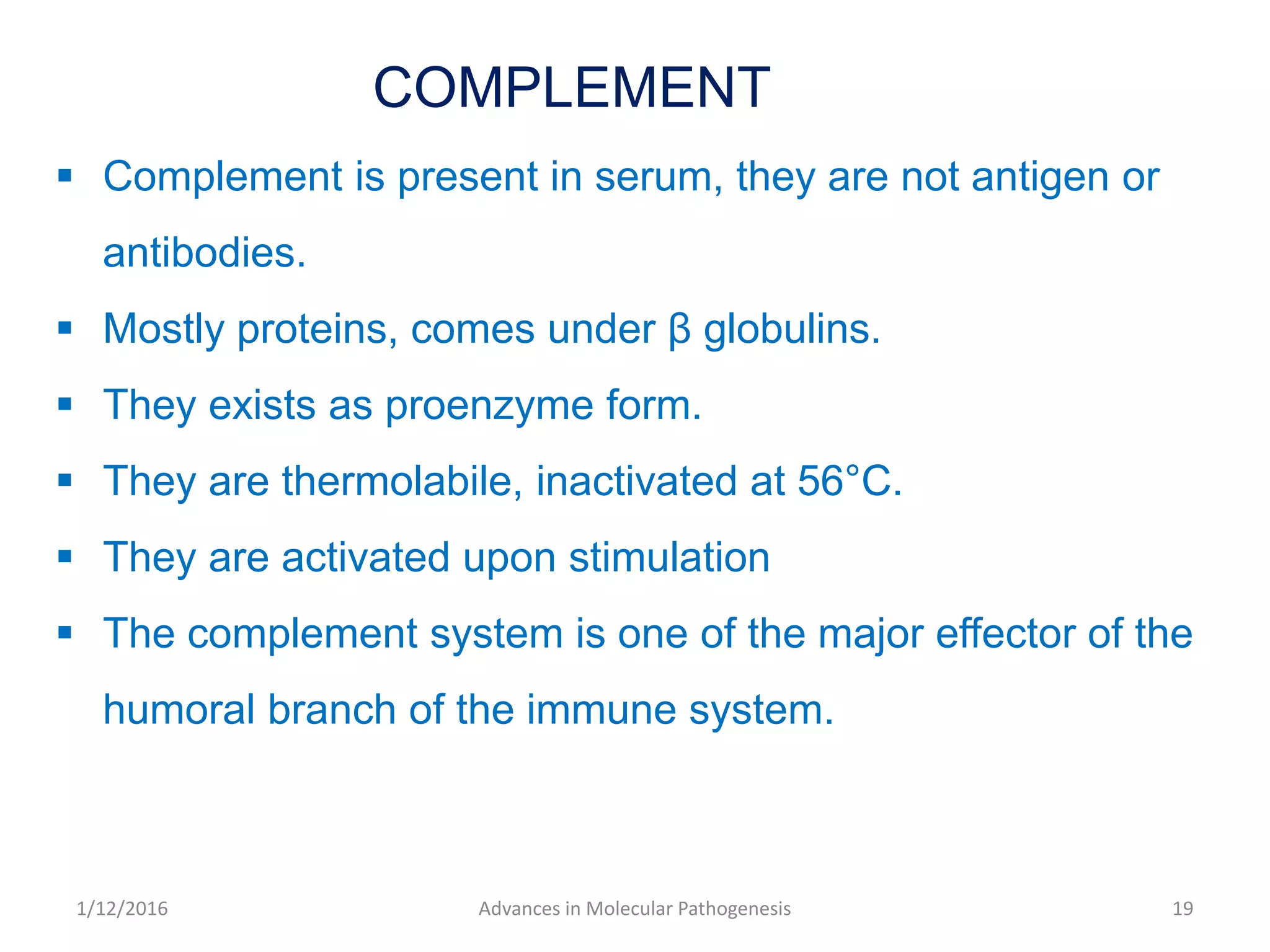 COMPLEMENT
 Complement is present in serum, they are not antigen or
antibodies.
 Mostly proteins, comes under β globulins.
 They exists as proenzyme form.
 They are thermolabile, inactivated at 56°C.
 They are activated upon stimulation
 The complement system is one of the major effector of the
humoral branch of the immune system.
19Advances in Molecular Pathogenesis1/12/2016
 