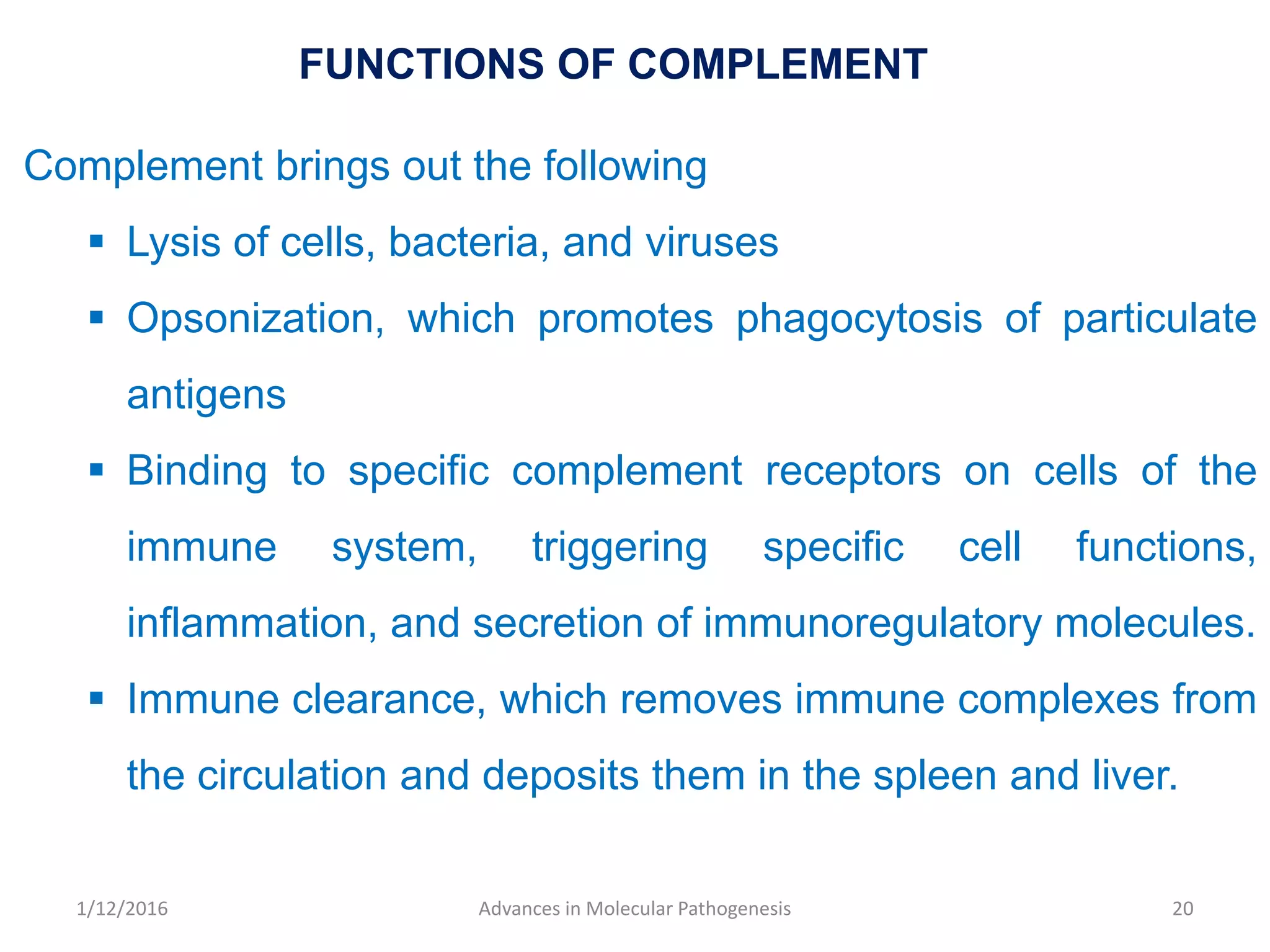 FUNCTIONS OF COMPLEMENT
Complement brings out the following
 Lysis of cells, bacteria, and viruses
 Opsonization, which promotes phagocytosis of particulate
antigens
 Binding to specific complement receptors on cells of the
immune system, triggering specific cell functions,
inflammation, and secretion of immunoregulatory molecules.
 Immune clearance, which removes immune complexes from
the circulation and deposits them in the spleen and liver.
20Advances in Molecular Pathogenesis1/12/2016
 