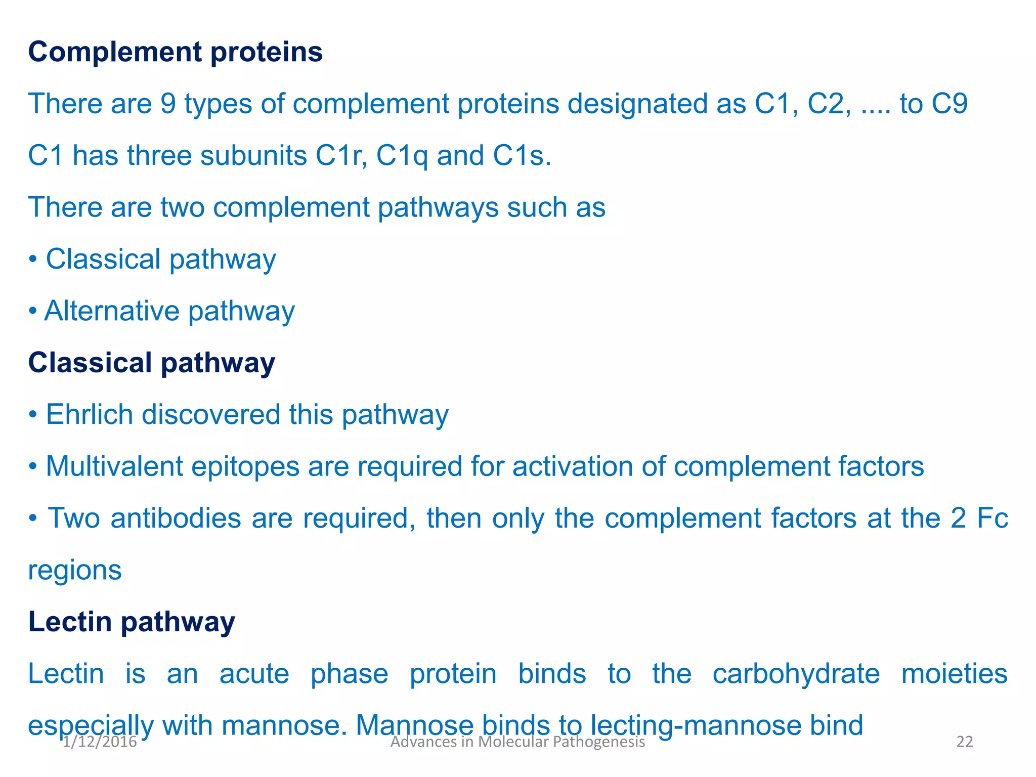 Complement proteins
There are 9 types of complement proteins designated as C1, C2, .... to C9
C1 has three subunits C1r, C1q and C1s.
There are two complement pathways such as
• Classical pathway
• Alternative pathway
Classical pathway
• Ehrlich discovered this pathway
• Multivalent epitopes are required for activation of complement factors
• Two antibodies are required, then only the complement factors at the 2 Fc
regions
Lectin pathway
Lectin is an acute phase protein binds to the carbohydrate moieties
especially with mannose. Mannose binds to lecting-mannose bind 22Advances in Molecular Pathogenesis1/12/2016
 