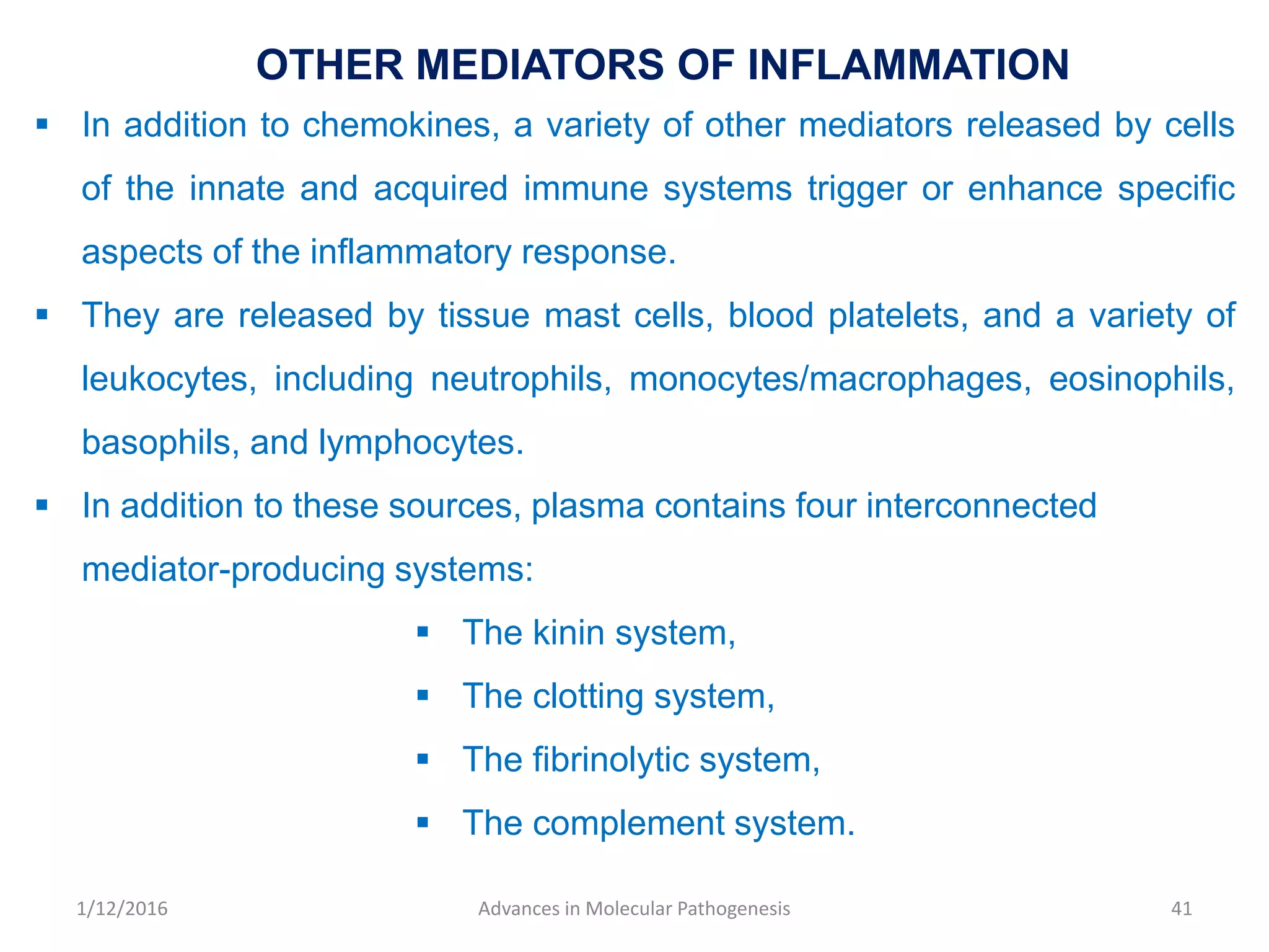 OTHER MEDIATORS OF INFLAMMATION
 In addition to chemokines, a variety of other mediators released by cells
of the innate and acquired immune systems trigger or enhance specific
aspects of the inflammatory response.
 They are released by tissue mast cells, blood platelets, and a variety of
leukocytes, including neutrophils, monocytes/macrophages, eosinophils,
basophils, and lymphocytes.
 In addition to these sources, plasma contains four interconnected
mediator-producing systems:
 The kinin system,
 The clotting system,
 The fibrinolytic system,
 The complement system.
41Advances in Molecular Pathogenesis1/12/2016
 
