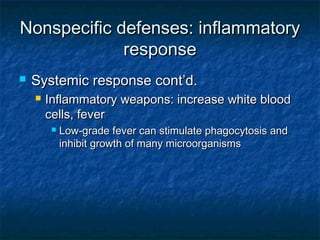 Nonspecific defenses: inflammatoryNonspecific defenses: inflammatory
responseresponse
 Systemic response cont’d.Systemic response cont’d.
 Inflammatory weapons: increase white bloodInflammatory weapons: increase white blood
cells, fevercells, fever
 Low-grade fever can stimulate phagocytosis andLow-grade fever can stimulate phagocytosis and
inhibit growth of many microorganismsinhibit growth of many microorganisms
 