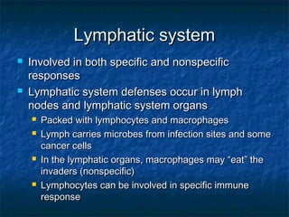 Lymphatic systemLymphatic system
 Involved in both specific and nonspecificInvolved in both specific and nonspecific
responsesresponses
 Lymphatic system defenses occur in lymphLymphatic system defenses occur in lymph
nodes and lymphatic system organsnodes and lymphatic system organs
 Packed with lymphocytes and macrophagesPacked with lymphocytes and macrophages
 Lymph carries microbes from infection sites and someLymph carries microbes from infection sites and some
cancer cellscancer cells
 In the lymphatic organs, macrophages may “eat” theIn the lymphatic organs, macrophages may “eat” the
invaders (nonspecific)invaders (nonspecific)
 Lymphocytes can be involved in specific immuneLymphocytes can be involved in specific immune
responseresponse
 