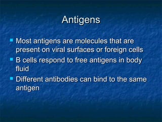 AntigensAntigens
 Most antigens are molecules that areMost antigens are molecules that are
present on viral surfaces or foreign cellspresent on viral surfaces or foreign cells
 B cells respond to free antigens in bodyB cells respond to free antigens in body
fluidfluid
 Different antibodies can bind to the sameDifferent antibodies can bind to the same
antigenantigen
 