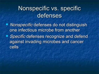 Nonspecific vs. specificNonspecific vs. specific
defensesdefenses
 NonspecificNonspecific defenses do not distinguishdefenses do not distinguish
one infectious microbe from anotherone infectious microbe from another
 SpecificSpecific defenses recognize and defenddefenses recognize and defend
against invading microbes and canceragainst invading microbes and cancer
cellscells
 