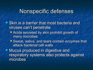 Nonspecific defensesNonspecific defenses
 Skin is a barrier that most bacteria andSkin is a barrier that most bacteria and
viruses can’t penetrateviruses can’t penetrate
 Acids secreted by skin prohibit growth ofAcids secreted by skin prohibit growth of
many microbesmany microbes
 Sweat, saliva, and tears contain enzymes thatSweat, saliva, and tears contain enzymes that
attack bacterial cell wallsattack bacterial cell walls
 Mucus produced in digestive andMucus produced in digestive and
respiratory systems also protects againstrespiratory systems also protects against
microbesmicrobes
 