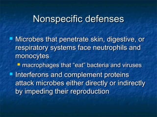 Nonspecific defensesNonspecific defenses
 Microbes that penetrate skin, digestive, orMicrobes that penetrate skin, digestive, or
respiratory systems face neutrophils andrespiratory systems face neutrophils and
monocytesmonocytes
 macrophages that “eat” bacteria and virusesmacrophages that “eat” bacteria and viruses
 Interferons and complement proteinsInterferons and complement proteins
attack microbes either directly or indirectlyattack microbes either directly or indirectly
by impeding their reproductionby impeding their reproduction
 