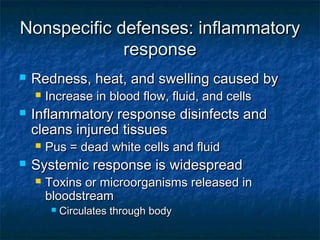 Nonspecific defenses: inflammatoryNonspecific defenses: inflammatory
responseresponse
 Redness, heat, and swelling caused byRedness, heat, and swelling caused by
 Increase in blood flow, fluid, and cellsIncrease in blood flow, fluid, and cells
 Inflammatory response disinfects andInflammatory response disinfects and
cleans injured tissuescleans injured tissues
 Pus = dead white cells and fluidPus = dead white cells and fluid
 Systemic response is widespreadSystemic response is widespread
 Toxins or microorganisms released inToxins or microorganisms released in
bloodstreambloodstream
 Circulates through bodyCirculates through body
 