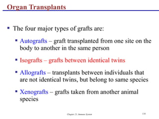 Chapter 21, Immune System 110
 The four major types of grafts are:
 Autografts – graft transplanted from one site on the
body to another in the same person
 Isografts – grafts between identical twins
 Allografts – transplants between individuals that
are not identical twins, but belong to same species
 Xenografts – grafts taken from another animal
species
Organ Transplants
 