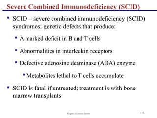 Chapter 21, Immune System 113
Severe Combined Immunodeficiency (SCID)
 SCID – severe combined immunodeficiency (SCID)
syndromes; genetic defects that produce:
 A marked deficit in B and T cells
 Abnormalities in interleukin receptors
 Defective adenosine deaminase (ADA) enzyme
 Metabolites lethal to T cells accumulate
 SCID is fatal if untreated; treatment is with bone
marrow transplants
 