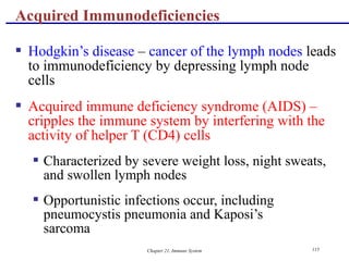Chapter 21, Immune System 115
 Hodgkin’s disease – cancer of the lymph nodes leads
to immunodeficiency by depressing lymph node
cells
 Acquired immune deficiency syndrome (AIDS) –
cripples the immune system by interfering with the
activity of helper T (CD4) cells
 Characterized by severe weight loss, night sweats,
and swollen lymph nodes
 Opportunistic infections occur, including
pneumocystis pneumonia and Kaposi’s
sarcoma
Acquired Immunodeficiencies
 