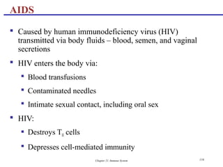 Chapter 21, Immune System 116
 Caused by human immunodeficiency virus (HIV)
transmitted via body fluids – blood, semen, and vaginal
secretions
 HIV enters the body via:
 Blood transfusions
 Contaminated needles
 Intimate sexual contact, including oral sex
 HIV:
 Destroys TH cells
 Depresses cell-mediated immunity
AIDS
 