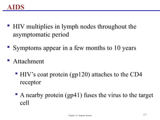 Chapter 21, Immune System 117
 HIV multiplies in lymph nodes throughout the
asymptomatic period
 Symptoms appear in a few months to 10 years
 Attachment
 HIV’s coat protein (gp120) attaches to the CD4
receptor
 A nearby protein (gp41) fuses the virus to the target
cell
AIDS
 