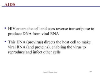 Chapter 21, Immune System 118
 HIV enters the cell and uses reverse transcriptase to
produce DNA from viral RNA
 This DNA (provirus) directs the host cell to make
viral RNA (and proteins), enabling the virus to
reproduce and infect other cells
AIDS
 