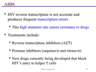 Chapter 21, Immune System 119
 HIV reverse transcriptase is not accurate and
produces frequent transcription errors
 This high mutation rate causes resistance to drugs
 Treatments include:
 Reverse transcriptase inhibitors (AZT)
 Protease inhibitors (saquinavir and ritonavir)
 New drugs currently being developed that block
HIV’s entry to helper T cells
AIDS
 