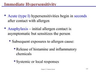 Chapter 21, Immune System 124
 Acute (type I) hypersensitivities begin in seconds
after contact with allergen
 Anaphylaxis – initial allergen contact is
asymptomatic but sensitizes the person
 Subsequent exposures to allergen cause:
 Release of histamine and inflammatory
chemicals
 Systemic or local responses
Immediate Hypersensitivity
 