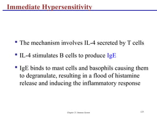 Chapter 21, Immune System 125
 The mechanism involves IL-4 secreted by T cells
 IL-4 stimulates B cells to produce IgE
 IgE binds to mast cells and basophils causing them
to degranulate, resulting in a flood of histamine
release and inducing the inflammatory response
Immediate Hypersensitivity
 