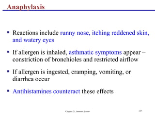 Chapter 21, Immune System 127
 Reactions include runny nose, itching reddened skin,
and watery eyes
 If allergen is inhaled, asthmatic symptoms appear –
constriction of bronchioles and restricted airflow
 If allergen is ingested, cramping, vomiting, or
diarrhea occur
 Antihistamines counteract these effects
Anaphylaxis
 