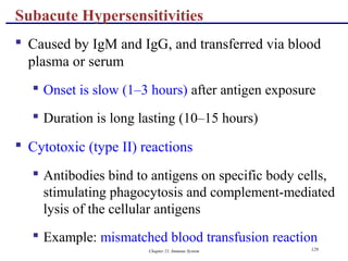 Chapter 21, Immune System 129
 Caused by IgM and IgG, and transferred via blood
plasma or serum
 Onset is slow (1–3 hours) after antigen exposure
 Duration is long lasting (10–15 hours)
 Cytotoxic (type II) reactions
 Antibodies bind to antigens on specific body cells,
stimulating phagocytosis and complement-mediated
lysis of the cellular antigens
 Example: mismatched blood transfusion reaction
Subacute Hypersensitivities
 