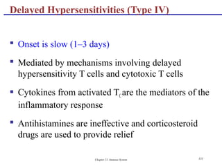 Chapter 21, Immune System 131
 Onset is slow (1–3 days)
 Mediated by mechanisms involving delayed
hypersensitivity T cells and cytotoxic T cells
 Cytokines from activated TCare the mediators of the
inflammatory response
 Antihistamines are ineffective and corticosteroid
drugs are used to provide relief
Delayed Hypersensitivities (Type IV)
 