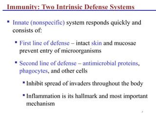 2
Immunity: Two Intrinsic Defense Systems
 Innate (nonspecific) system responds quickly and
consists of:
 First line of defense – intact skin and mucosae
prevent entry of microorganisms
 Second line of defense – antimicrobial proteins,
phagocytes, and other cells
 Inhibit spread of invaders throughout the body
 Inflammation is its hallmark and most important
mechanism
 