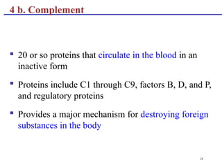 24
 20 or so proteins that circulate in the blood in an
inactive form
 Proteins include C1 through C9, factors B, D, and P,
and regulatory proteins
 Provides a major mechanism for destroying foreign
substances in the body
4 b. Complement
 