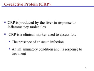29
 CRP is produced by the liver in response to
inflammatory molecules
 CRP is a clinical marker used to assess for:
 The presence of an acute infection
 An inflammatory condition and its response to
treatment
C-reactive Protein (CRP)
 