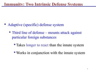 3
Immunity: Two Intrinsic Defense Systems
 Adaptive (specific) defense system
 Third line of defense – mounts attack against
particular foreign substances
 Takes longer to react than the innate system
 Works in conjunction with the innate system
 
