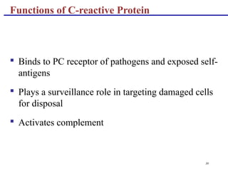30
 Binds to PC receptor of pathogens and exposed self-
antigens
 Plays a surveillance role in targeting damaged cells
for disposal
 Activates complement
Functions of C-reactive Protein
 