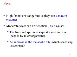 32
 High fevers are dangerous as they can denature
enzymes
 Moderate fever can be beneficial, as it causes:
 The liver and spleen to sequester iron and zinc
(needed by microorganisms)
 An increase in the metabolic rate, which speeds up
tissue repair
Fever
 