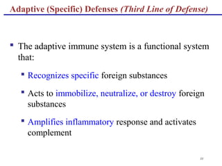 33
 The adaptive immune system is a functional system
that:
 Recognizes specific foreign substances
 Acts to immobilize, neutralize, or destroy foreign
substances
 Amplifies inflammatory response and activates
complement
Adaptive (Specific) Defenses (Third Line of Defense)
 