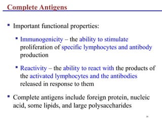 36
 Important functional properties:
 Immunogenicity – the ability to stimulate
proliferation of specific lymphocytes and antibody
production
 Reactivity – the ability to react with the products of
the activated lymphocytes and the antibodies
released in response to them
 Complete antigens include foreign protein, nucleic
acid, some lipids, and large polysaccharides
Complete Antigens
 
