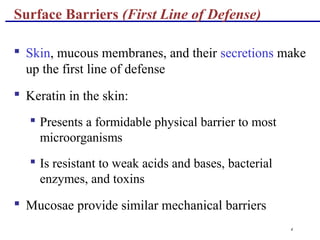 4
Surface Barriers (First Line of Defense)
 Skin, mucous membranes, and their secretions make
up the first line of defense
 Keratin in the skin:
 Presents a formidable physical barrier to most
microorganisms
 Is resistant to weak acids and bases, bacterial
enzymes, and toxins
 Mucosae provide similar mechanical barriers
 
