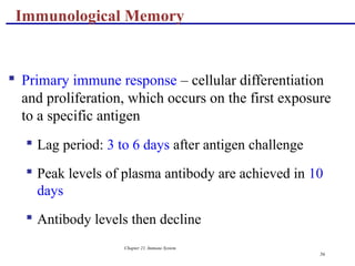 Chapter 21, Immune System
56
 Primary immune response – cellular differentiation
and proliferation, which occurs on the first exposure
to a specific antigen
 Lag period: 3 to 6 days after antigen challenge
 Peak levels of plasma antibody are achieved in 10
days
 Antibody levels then decline
Immunological Memory
 